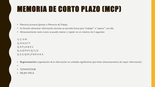 MEMORIA DE CORTO PLAZO (MCP)
• Memoria primaria (James) o Memoria deTrabajo
• Su función: almacenar información durante un periodo breve para “trabajar” o “operar” con ella.
• Almacenamiento: tanto como se pueda retener y repetir en un máximo de 2 segundos
1). C X W
2). M N K TY
3). R P J H B Z S
4). G B M PV Q F J D
5). E G Q W J P B R H K A
• Segmentación: organización de la información en unidades significativas (permiten almacenamiento de mayor información)
•
• TJYFAVMCFKIB
• FBI JFKYMCA
 