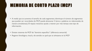 MEMORIA DE CORTO PLAZO (MCP)
• A media que se aumenta el tamaño de cada segmenteo, disminuye el número de segmentos
que pueden ser recordados (la MCP puede almacenar 5 letras o palabras no relacionadas de
manera simultáneas). El repaso mecánico ayuda a retener por más tiempo este tipo de
información.
• Existen sistemas de MCP de “dominio específico” (diferencia sensorial)
• Registro fonológico, visual y de sentido es quel que se almazena en la MCP
 