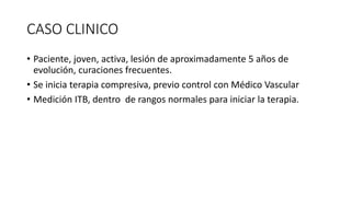 CASO CLINICO
• Paciente, joven, activa, lesión de aproximadamente 5 años de
evolución, curaciones frecuentes.
• Se inicia terapia compresiva, previo control con Médico Vascular
• Medición ITB, dentro de rangos normales para iniciar la terapia.
 