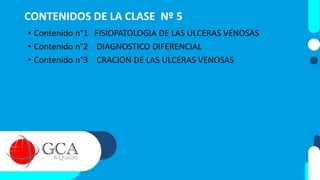 CONTENIDOS DE LA CLASE Nº 5
• Contenido n°1 FISIOPATOLOGIA DE LAS ULCERAS VENOSAS
• Contenido n°2 DIAGNOSTICO DIFERENCIAL
• Contenido n°3 CRACION DE LAS ULCERAS VENOSAS
 