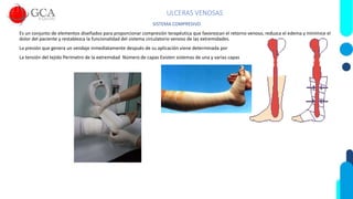 ULCERAS VENOSAS
SISTEMA COMPRESIVO
Es un conjunto de elementos diseñados para proporcionar compresión terapéutica que favorezcan el retorno venoso, reduzca el edema y minimice el
dolor del paciente y restablezca la funcionalidad del sistema circulatorio venoso de las extremidades.
La presión que genera un vendaje inmediatamente después de su aplicación viene determinada por
La tensión del tejido Perímetro de la extremidad Número de capas Existen sistemas de una y varias capas
 