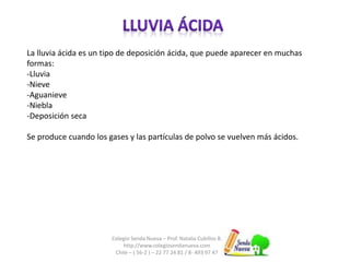 La lluvia ácida es un tipo de deposición ácida, que puede aparecer en muchas 
formas: 
-Lluvia 
-Nieve 
-Aguanieve 
-Niebla 
-Deposición seca 
Se produce cuando los gases y las partículas de polvo se vuelven más ácidos. 
Colegio Senda Nueva – Prof. Natalia Cubillos B. 
http://www.colegiosendanueva.com 
Chile – ( 56-2 ) – 22 77 24 81 / 8- 493 97 47 
 