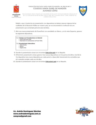 Lic. Andrés Domínguez Sánchez
www.andresdominguez.com.co
cempros@gmail.com
FUNDACIÓN EDUCATIVA SANTA ISABEL DE HUNGRÍA- Nit: 800.256.881-3
COLEGIO SANTA ISABEL DE HUNGRÍA
ALFONSO LÓPEZ
Reconocimiento oficial otorgado por la Secretaría de Educación Municipal mediante la Resolución N°
4211.2.21.2533 del 28 de abril de 2006; 4143.0.21.0344 del 21 de enero de 2011; DANE: 376001001132;
CÓDIGO ICFES: 017210
 