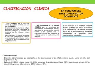 • La PC discinética o CP atetoide
(10-20%) que se caracteriza por
movimientos anormalmente lentos y
retorcidos de las manos, los pies, los
brazos o las piernas que se
exacerban durante los periodos de
estrés y que no se producen durante
el sueño.
• La PC espástica es el tipo más
común de parálisis cerebral, con una
tasa del 70-80%.
• Se presenta con aumento de reflejos
tendinosos profundos, respuesta de
Babinsky patológica y síntomas del
síndrome de la neurona motora
superior.
• Marcha en tijera y marcha en puntas
de pie son características clínicas
comunes debido a la rotación interna
y caderas en aducción y espasticidad
del gastrocnemio.
• Comorbilidades:
• Diferentes comorbilidades que acompañan a los acompañando a los déficits motores pueden verse en niños con
diagnóstico de PC.
• Epilepsia (15-90%), retraso mental (40-65%), problemas de problemas del habla (50%), incontinencia urinaria (30%),
desnutrición y retraso del crecimiento (27%), y babeo (10%).
El tipo más raro es la parálisis cerebral
atáxica (5-10%), que afecta al equilibrio
y la coordinación. La marcha de base
ancha en la deambulación y temblores
intencionales se presentan como
características principales.
EN FUNCIÓN DEL
TRASTORNO MOTOR
DOMINANTE
CLASIFICACIÓN CLÍNICA
 