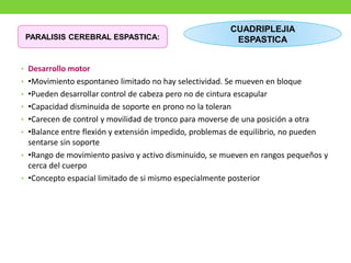 • Desarrollo motor
• •Movimiento espontaneo limitado no hay selectividad. Se mueven en bloque
• •Pueden desarrollar control de cabeza pero no de cintura escapular
• •Capacidad disminuida de soporte en prono no la toleran
• •Carecen de control y movilidad de tronco para moverse de una posición a otra
• •Balance entre flexión y extensión impedido, problemas de equilibrio, no pueden
sentarse sin soporte
• •Rango de movimiento pasivo y activo disminuido, se mueven en rangos pequeños y
cerca del cuerpo
• •Concepto espacial limitado de si mismo especialmente posterior
CUADRIPLEJIA
ESPASTICA
PARALISIS CEREBRAL ESPASTICA:
 