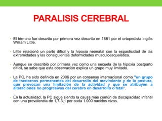 PARALISIS CEREBRAL
• El término fue descrito por primera vez descrito en 1861 por el ortopedista inglés
William Little.
• Little relacionó un parto difícil y la hipoxia neonatal con la espasticidad de las
extremidades y las consiguientes deformidades musculoesquelética.
• Aunque se describió por primera vez como una secuela de la hipoxia postparto
difícil, se sabe que esta observación explica un grupo muy limitado.
• La PC, ha sido definida en 2006 por un consenso internacional como "un grupo
de trastornos permanentes del desarrollo del movimiento y de la postura,
que provocan una limitación de la actividad y que se atribuyen a
alteraciones no progresivas del cerebro en desarrollo o fetal“.
• En la actualidad, la PC sigue siendo la causa más común de discapacidad infantil
con una prevalencia de 1,7-3,1 por cada 1.000 nacidos vivos.
 