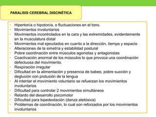 PARALISIS CEREBRAL DISCINÉTICA
• Hipertonía o hipotonía, o fluctuaciones en el tono.
• Movimientos involuntarios
• Movimientos incontrolados en la cara y las extremidades, evidentemente
en la musculatura distal
• Movimientos mal ejecutados en cuanto a la dirección, tiempo y espacio
• Alteraciones de la simetría y estabilidad postural
• Pobre coordinación entre músculos agonistas y antagonistas
• Coactivación anormal de los músculos lo que provoca una coordinación
defectuosa del movimiento.
• Respiración irregular
• Dificultad en la alimentación y presencia de babeo, pobre succión y
deglución con protusión de la lengua
• Al intentar el movimiento voluntario se refuerzan los movimientos
involuntarios
• Dificultad para controlar 2 movimientos simultáneos
• Retardo del desarrollo psicomotor
• Dificultad para bipedestación (danza atetósica)
• Problemas de coordinación, lo cual son reforzados por los movimientos
involuntarios
 