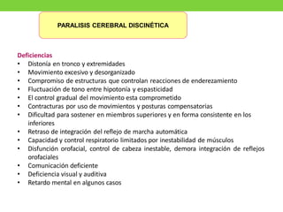 Deficiencias
• Distonía en tronco y extremidades
• Movimiento excesivo y desorganizado
• Compromiso de estructuras que controlan reacciones de enderezamiento
• Fluctuación de tono entre hipotonía y espasticidad
• El control gradual del movimiento esta comprometido
• Contracturas por uso de movimientos y posturas compensatorias
• Dificultad para sostener en miembros superiores y en forma consistente en los
inferiores
• Retraso de integración del reflejo de marcha automática
• Capacidad y control respiratorio limitados por inestabilidad de músculos
• Disfunción orofacial, control de cabeza inestable, demora integración de reflejos
orofaciales
• Comunicación deficiente
• Deficiencia visual y auditiva
• Retardo mental en algunos casos
PARALISIS CEREBRAL DISCINÉTICA
 
