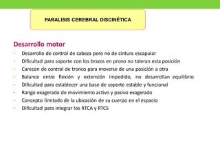 Desarrollo motor
• Desarrollo de control de cabeza pero no de cintura escapular
• Dificultad para soporte con los brazos en prono no toleran esta posición
• Carecen de control de tronco para moverse de una posición a otra
• Balance entre flexión y extensión impedido, no desarrollan equilibrio
• Dificultad para establecer una base de soporte estable y funcional
• Rango exagerado de movimiento activo y pasivo exagerado
• Concepto limitado de la ubicación de su cuerpo en el espacio
• Dificultad para integrar los RTCA y RTCS
PARALISIS CEREBRAL DISCINÉTICA
 