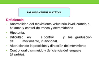 Deficiencia
• Anormalidad del movimiento voluntario involucrando el
balance y control de tronco y extremidades
• Hipotonía.
• Dificultad en el control y las graduación
del movimiento, intencional.
• Alteración de la precisión y dirección del movimiento
• Control oral disminuido y deficiencia del lenguaje
(disartria).
PARALISIS CEREBRAL ATÁXICA
 