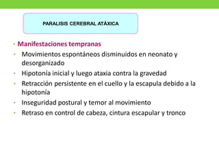 • Manifestaciones tempranas
• Movimientos espontáneos disminuidos en neonato y
desorganizado
• Hipotonía inicial y luego ataxia contra la gravedad
• Retracción persistente en el cuello y la escapula debido a la
hipotonía
• Inseguridad postural y temor al movimiento
• Retraso en control de cabeza, cintura escapular y tronco
PARALISIS CEREBRAL ATÁXICA
 