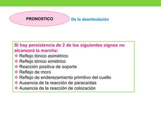 Si hay persistencia de 2 de los siguientes signos no
alcanzará la marcha:
❖ Reflejo tónico asimétrico
❖ Reflejo tónico simétrico
❖ Reacción positiva de soporte
❖ Reflejo de moro
❖ Reflejo de enderezamiento primitivo del cuello
❖ Ausencia de la reacción de paracaídas
❖ Ausencia de la reacción de colocación
De la deambulación
PRONOSTICO
 