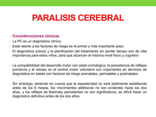 PARALISIS CEREBRAL
• Consideraciones clínicas
• La PC es un diagnóstico clínico.
• Estar atento a los factores de riesgo es el primer y más importante paso.
• El diagnóstico precoz y la planificación del tratamiento sin perder tiempo son de vital
importancia para estos niños, para que alcancen el máximo nivel físico y cognitivo
• La compatibilidad del desarrollo motor con edad cronológica, la persistencia de reflejos
primitivos y el retraso en el control motor voluntario son importantes en términos de
diagnóstico en bebés con factores de riesgo prenatales, perinatales y postnatales.
• Sin embargo, teniendo en cuenta que la espasticidad no está totalmente establecida
antes de los 6 meses, los movimientos atetósicos no son evidentes hasta los dos
años, y los reflejos de Babinsky persistentes no son significativos, es difícil hacer un
diagnóstico definitivo antes de los dos años.
 