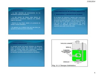 27/05/2014
4
b) Inconvenientes:
• La baja velocidad de accionamiento de los
actuadores o pistones hidráulicos.
• La alta presión de trabajo exige labores de
mantenimiento preventivos (vigilancia de posibles
fugas en las juntas).
• Sistema no muy limpio, debido a la presencia de
aceites o fluidos hidráulicos.
• En general, es un sistema más caro que otros, por
ejemplo los sistemas de aire comprimido.
COMPONENTES DE UN SISTEMA HIDRÁULICO
1. MANGUERAS Y DEPÓSITOS DE FLUIDOS
En el diseño de máquinas y equipos para construcción
son de gran importancia el tipo, el tamaño y la ubicación
del tanque de aceite hidráulico. Una vez que la máquina o
el equipo está en operación, el tanque hidráulico no es
más que un lugar de almacenamiento del aceite
hidráulico, un dispositivo para enfriar el aceite y un
separador para quitar el aire del aceite.
2. TANQUE HIDRÁULICO
La principal función del tanque hidráulico es almacenar
aceite. El tanque también debe eliminar calor y aire al
aceite. Los tanques deben tener resistencia y capacidad
adecuadas, y no dejar entrar la suciedad externa.
Los tanques hidráulicos generalmente son herméticos.
 