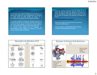 27/05/2014
9
Bombas y Motores Hidráulicos
Las bombas y los motores hidráulicos son similares en su
diseño pero difieren en sus características de operación.
La mayor parte de esta lección se centra en la
nomenclatura y operación de las bombas hidráulicas.
La bomba hidráulica convierte la energía mecánica en
energía hidráulica. Es un dispositivo que toma energía de
una fuente (por ejemplo, un motor, un motor eléctrico,
etc.) y la convierte a una forma de energía hidráulica.
La bomba toma aceite de un depósito de
almacenamiento (por ejemplo, un tanque) y lo envía
como un flujo al sistema hidráulico.
Todas las bombas producen flujo de aceite de igual
forma. Se crea un vacío a la entrada de la bomba. La
presión atmosférica, más alta, empuja el aceite a través
del conducto de entrada a las cámaras de entrada de la
bomba.
CLASIFICACIÓN DE BOMBAS
Clasificación según el principio de funcionamiento:
- Bombas Rotodinámicas
Impulsor rotante – incrementa la inercia del fluido
- Bombas de Desplazamiento Positivo
 