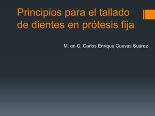 Principios para el tallado
de dientes en prótesis fija
M. en C. Carlos Enrique Cuevas Suárez
 