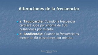 Diseño: Adalberto Pizarro
Enfermero
Alteraciones de la frecuencia:
 a. Taquicardia: Cuando la frecuencia
cardíaca sube por encima de 100
pulsaciones por minuto.
 b. Bradicardia: Cuando la frecuencia es
menor de 60 pulsaciones por minuto.
 
