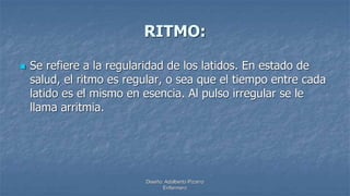 Diseño: Adalberto Pizarro
Enfermero
RITMO:
 Se refiere a la regularidad de los latidos. En estado de
salud, el ritmo es regular, o sea que el tiempo entre cada
latido es el mismo en esencia. Al pulso irregular se le
llama arritmia.
 
