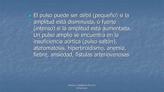 Diseño: Adalberto Pizarro
Enfermero
 El pulso puede ser débil (pequeño) si la
amplitud está disminuida, o fuerte
(intenso) si la amplitud está aumentada.
Un pulso amplio se encuentra en la
insuficiencia aórtica (pulso saltón),
ateromatosis, hipertiroidismo, anemia,
fiebre, ansiedad, fístulas arteriovenosas
 
