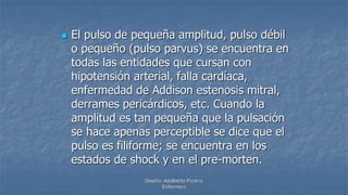 Diseño: Adalberto Pizarro
Enfermero
 El pulso de pequeña amplitud, pulso débil
o pequeño (pulso parvus) se encuentra en
todas las entidades que cursan con
hipotensión arterial, falla cardíaca,
enfermedad de Addison estenosis mitral,
derrames pericárdicos, etc. Cuando la
amplitud es tan pequeña que la pulsación
se hace apenas perceptible se dice que el
pulso es filiforme; se encuentra en los
estados de shock y en el pre-morten.
 