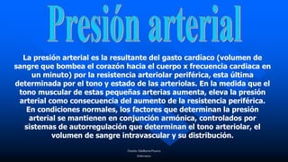 Diseño:AdalbertoPizarro
Enfermero
La presión arterial es la resultante del gasto cardíaco (volumen de
sangre que bombea el corazón hacia el cuerpo x frecuencia cardiaca en
un minuto) por la resistencia arteriolar periférica, esta última
determinada por el tono y estado de las arteriolas. En la medida que el
tono muscular de estas pequeñas arterias aumenta, eleva la presión
arterial como consecuencia del aumento de la resistencia periférica.
En condiciones normales, los factores que determinan la presión
arterial se mantienen en conjunción armónica, controlados por
sistemas de autorregulación que determinan el tono arteriolar, el
volumen de sangre intravascular y su distribución.
 
