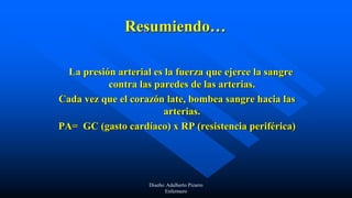 Resumiendo…
La presión arterial es la fuerza que ejerce la sangre
contra las paredes de las arterias.
Cada vez que el corazón late, bombea sangre hacia las
arterias.
PA= GC (gasto cardíaco) x RP (resistencia periférica)
Diseño: Adalberto Pizarro
Enfermero
 