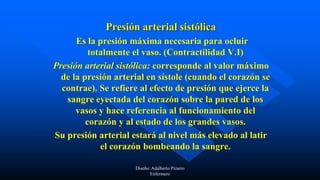 Presión arterial sistólica
Es la presión máxima necesaria para ocluir
totalmente el vaso. (Contractilidad V.I)
Presión arterial sistólica: corresponde al valor máximo
de la presión arterial en sístole (cuando el corazón se
contrae). Se refiere al efecto de presión que ejerce la
sangre eyectada del corazón sobre la pared de los
vasos y hace referencia al funcionamiento del
corazón y al estado de los grandes vasos.
Su presión arterial estará al nivel más elevado al latir
el corazón bombeando la sangre.
Diseño: Adalberto Pizarro
Enfermero
 