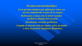 Presión arterial diastólica
Es la presión mínima que aplicamos sobre esa
arteria, impidiendo el paso de la sangre.
Referencia a como está el árbol vascular
periférico alejado del corazón:
Resistencia vascular periférica.
Cuando el corazón está en reposo, entre un latido
y otro, la presión sanguínea disminuye.
Diseño: Adalberto Pizarro
Enfermero
 