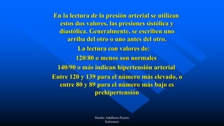 En la lectura de la presión arterial se utilizan
estos dos valores, las presiones sistólica y
diastólica. Generalmente, se escriben uno
arriba del otro o uno antes del otro.
La lectura con valores de:
120/80 o menos son normales
140/90 o más indican hipertensión arterial
Entre 120 y 139 para el número más elevado, o
entre 80 y 89 para el número más bajo es
prehipertensión
Diseño: Adalberto Pizarro
Enfermero
 