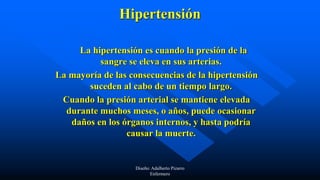 Hipertensión
La hipertensión es cuando la presión de la
sangre se eleva en sus arterias.
La mayoría de las consecuencias de la hipertensión
suceden al cabo de un tiempo largo.
Cuando la presión arterial se mantiene elevada
durante muchos meses, o años, puede ocasionar
daños en los órganos internos, y hasta podría
causar la muerte.
Diseño: Adalberto Pizarro
Enfermero
 