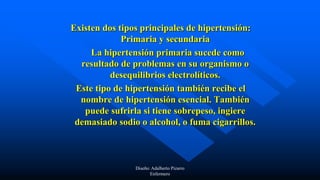 Existen dos tipos principales de hipertensión:
Primaria y secundaria
La hipertensión primaria sucede como
resultado de problemas en su organismo o
desequilibrios electrolíticos.
Este tipo de hipertensión también recibe el
nombre de hipertensión esencial. También
puede sufrirla si tiene sobrepeso, ingiere
demasiado sodio o alcohol, o fuma cigarrillos.
Diseño: Adalberto Pizarro
Enfermero
 
