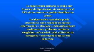 La hipertensión primaria es el tipo más
frecuente de hipertensión; sin embargo, en el
95% de los casos no es posible identificar las
causas.
La hipertensión secundaria puede
presentarse como resultado de muchas
enfermedades y afecciones, incluyendo algunos
medicamentos, problemas cardíacos
congénitos, enfermedad renal, utilización de
estrógenos y enfermedades del sistema
endocrino.
Diseño: Adalberto Pizarro
Enfermero
 