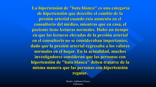 La hipertensión de "bata blanca" es una categoría
de hipertensión que describe el cambio de la
presión arterial cuando ésta aumenta en el
consultorio del médico, mientras que en casa, el
paciente tiene lecturas normales. Hubo un tiempo
en que las lecturas elevadas de la presión arterial
en el consultorio no se consideraban importantes,
dado que la presión arterial regresaba a los valores
normales en el hogar. En la actualidad, muchos
investigadores consideran que las personas con
hipertensión de "bata blanca" deben tratarse de la
misma manera que las personas con hipertensión
regular.
Diseño: Adalberto Pizarro
Enfermero
 
