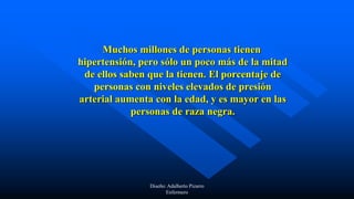 Muchos millones de personas tienen
hipertensión, pero sólo un poco más de la mitad
de ellos saben que la tienen. El porcentaje de
personas con niveles elevados de presión
arterial aumenta con la edad, y es mayor en las
personas de raza negra.
Diseño: Adalberto Pizarro
Enfermero
 