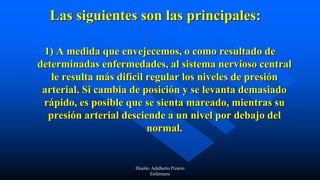 Las siguientes son las principales:
1) A medida que envejecemos, o como resultado de
determinadas enfermedades, al sistema nervioso central
le resulta más difícil regular los niveles de presión
arterial. Si cambia de posición y se levanta demasiado
rápido, es posible que se sienta mareado, mientras su
presión arterial desciende a un nivel por debajo del
normal.
Diseño: Adalberto Pizarro
Enfermero
 