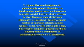 2) Algunos fármacos biológicos o de
quimioterapia, como la bleomicina o la
interleuquina, pueden causar un descenso en
la presión arterial. Entre los efectos adversos
de otros fármacos, como el rituximab
(Rituxan® ) o el paclitaxel (Taxol®), están los
cambios en la presión arterial en ambos
sentidos, es decir presión arterial alta o baja.
Sus recuentos sanguíneos pueden estar bajos
(anemia) debido a tratamientos de
quimioterapia recientes o a su enfermedad.
Diseño: Adalberto Pizarro
Enfermero
 