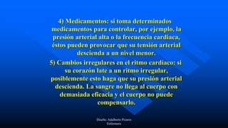 4) Medicamentos: si toma determinados
medicamentos para controlar, por ejemplo, la
presión arterial alta o la frecuencia cardiaca,
éstos pueden provocar que su tensión arterial
descienda a un nivel menor.
5) Cambios irregulares en el ritmo cardíaco: si
su corazón late a un ritmo irregular,
posiblemente esto haga que su presión arterial
descienda. La sangre no llega al cuerpo con
demasiada eficacia y el cuerpo no puede
compensarlo.
Diseño: Adalberto Pizarro
Enfermero
 