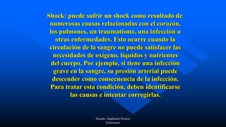 Shock: puede sufrir un shock como resultado de
numerosas causas relacionadas con el corazón,
los pulmones, un traumatismo, una infección u
otras enfermedades. Esto ocurre cuando la
circulación de la sangre no puede satisfacer las
necesidades de oxígeno, líquidos y nutrientes
del cuerpo. Por ejemplo, si tiene una infección
grave en la sangre, su presión arterial puede
descender como consecuencia de la infección.
Para tratar esta condición, deben identificarse
las causas e intentar corregirlas.
Diseño: Adalberto Pizarro
Enfermero
 