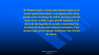 6) Hemorragia: si tiene una hemorragia en el
tracto gastrointestinal, o en alguna otra área,
puede estar en riesgo de sufrir presión arterial
baja. Esto se debe a que pierde líquidos, y el
nivel de los líquidos le ayuda a mantener las
lecturas de la presión arterial normales. Una
hemorragia grave puede ocasionar una forma
de shock.
Diseño: Adalberto Pizarro
Enfermero
 
