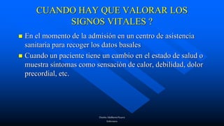 Diseño:AdalbertoPizarro
Enfermero
CUANDO HAY QUE VALORAR LOS
SIGNOS VITALES ?
 En el momento de la admisión en un centro de asistencia
sanitaria para recoger los datos basales
 Cuando un paciente tiene un cambio en el estado de salud o
muestra síntomas como sensación de calor, debilidad, dolor
precordial, etc.
 