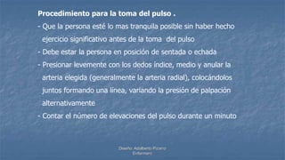 Diseño: Adalberto Pizarro
Enfermero
Procedimiento para la toma del pulso .
- Que la persona esté lo mas tranquila posible sin haber hecho
ejercicio significativo antes de la toma del pulso
- Debe estar la persona en posición de sentada o echada
- Presionar levemente con los dedos índice, medio y anular la
arteria elegida (generalmente la arteria radial), colocándolos
juntos formando una línea, variando la presión de palpación
alternativamente
- Contar el número de elevaciones del pulso durante un minuto
 