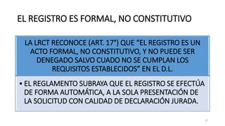 EL REGISTRO ES FORMAL, NO CONSTITUTIVO
LA LRCT RECONOCE (ART. 17°) QUE “EL REGISTRO ES UN
ACTO FORMAL, NO CONSTITUTIVO, Y NO PUEDE SER
DENEGADO SALVO CUADO NO SE CUMPLAN LOS
REQUISITOS ESTABLECIDOS” EN EL D.L.
• EL REGLAMENTO SUBRAYA QUE EL REGISTRO SE EFECTÚA
DE FORMA AUTOMÁTICA, A LA SOLA PRESENTACIÓN DE
LA SOLICITUD CON CALIDAD DE DECLARACIÓN JURADA.
22
 