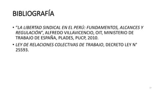 BIBLIOGRAFÍA
• “LA LIBERTAD SINDICAL EN EL PERÚ: FUNDAMENTOS, ALCANCES Y
REGULACIÓN”, ALFREDO VILLAVICENCIO, OIT, MINISTERIO DE
TRABAJO DE ESPAÑA, PLADES, PUCP, 2010.
• LEY DE RELACIONES COLECTIVAS DE TRABAJO, DECRETO LEY N°
25593.
27
 