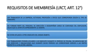 REQUISITOS DE MEMBRESÍA (LRCT, ART. 12°)
SER TRABAJADOR DE LA EMPRESA, ACTIVIDAD, PROFESIÓN U OFICIO QUE CORRESPONDA SEGÚN EL TIPO DE
SINDICATO.
NO FORMAR PARTE DEL PERSONAL DE DIRECCIÓN O DESEMPEÑAR CARGO DE CONFIANZA DEL EMPLEADOR,
SALVO QUE EL ESTATUTO EXPRESAMENTE LO ADMITA.
NO ESTAR AFILIADO A OTRO SINDICATO DEL MISMO ÁMBITO.
LOS TRABAJADORES PODRÁN AFILIARSE A UN SINDICATO DURANTE EL PERÍODO DE PRUEBA, SIN MENOSCABO DE
LOS DERECHOS Y OBLIGACIONES QUE DURANTE DICHO PERÍODO LES CORRESPONDE EJERCER A LAS PARTES
RESPECTO A LA RELACIÓN LABORAL.
9
 