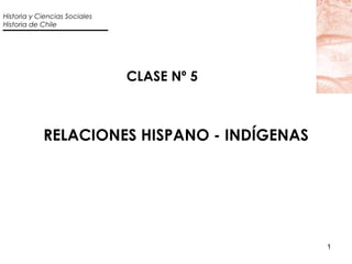 Historia y Ciencias Sociales
Historia de Chile




                               CLASE Nº 5



            RELACIONES HISPANO - INDÍGENAS




                                             1
 