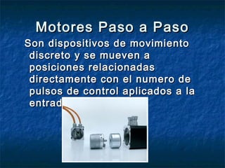 Motores Paso a PasoMotores Paso a Paso
Son dispositivos de movimientoSon dispositivos de movimiento
discreto y se mueven adiscreto y se mueven a
posiciones relacionadasposiciones relacionadas
directamente con el numero dedirectamente con el numero de
pulsos de control aplicados a lapulsos de control aplicados a la
entrada.entrada.
 