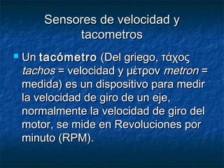 Sensores de velocidad ySensores de velocidad y
tacometrostacometros
 UnUn tacómetrotacómetro (Del griego, τάχος(Del griego, τάχος
tachostachos = velocidad y μέτρον= velocidad y μέτρον metronmetron ==
medida) es un dispositivo para medirmedida) es un dispositivo para medir
la velocidad de giro de un eje,la velocidad de giro de un eje,
normalmente la velocidad de giro delnormalmente la velocidad de giro del
motor, se mide en Revoluciones pormotor, se mide en Revoluciones por
minuto (RPM).minuto (RPM).
 