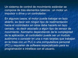 Un sistema de control de movimiento estándar se
compone de tres elementos básicos : un motor un
impulsor o drive y un controlador.
En algunos casos, el motor puede trabajar en lazo
abierto, es decir son ningún tipo de realimentación
hacia el controlador en otros debe hacerlo en lazo
cerrado , es decir asociado a algún tipo de sensor de
movimiento. Asimismo dependiendo de la complejidad
de la aplicación, el controlador puede ser un modulo
autónomo o consistir en una o mas tarjetas que trabajan
en la línea con un PLC o una computadora personal
(PC) y requieren de software especializado para su
programación e intreface con el usuario.
 