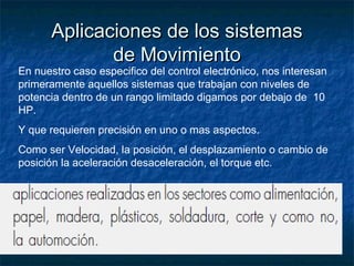 Aplicaciones de los sistemasAplicaciones de los sistemas
de Movimientode Movimiento
En nuestro caso especifico del control electrónico, nos interesan
primeramente aquellos sistemas que trabajan con niveles de
potencia dentro de un rango limitado digamos por debajo de 10
HP.
Y que requieren precisión en uno o mas aspectos.
Como ser Velocidad, la posición, el desplazamiento o cambio de
posición la aceleración desaceleración, el torque etc.
 