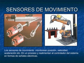 SENSORES DE MOVIMIENTOSENSORES DE MOVIMIENTO
Los sensores de movimiento monitorean posición, velocidad,
aceleración etc. En un proceso y realimentan al controlador del sistema
en formas de señales eléctricas.
 